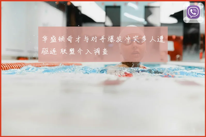 华盛顿奇才与对手爆发冲突多人遭驱逐 联盟介入调查