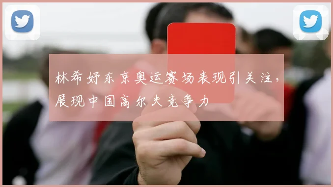 林希妤东京奥运赛场表现引关注，展现中国高尔夫竞争力