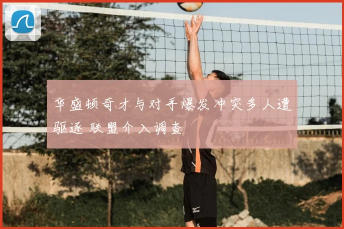 华盛顿奇才与对手爆发冲突多人遭驱逐 联盟介入调查