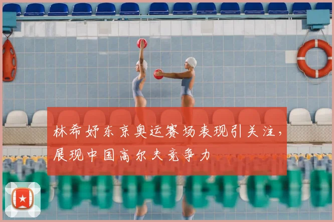 林希妤东京奥运赛场表现引关注,展现中国高尔夫竞争力