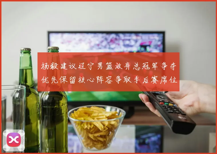 杨毅建议辽宁男篮放弃总冠军争夺优先保留核心阵容争取季后赛席位