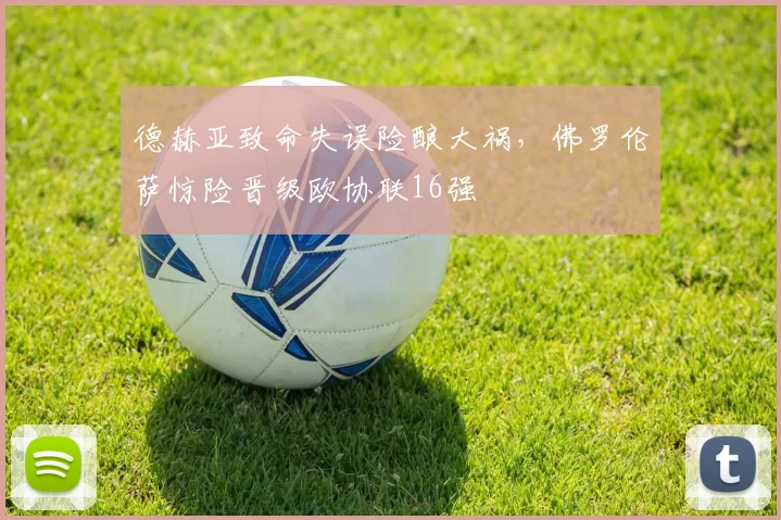 德赫亚致命失误险酿大祸，佛罗伦萨惊险晋级欧协联16强