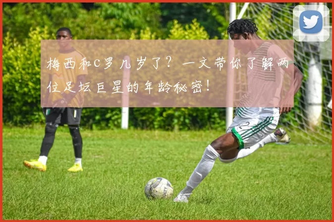 梅西和c罗几岁了？一文带你了解两位足坛巨星的年龄秘密！