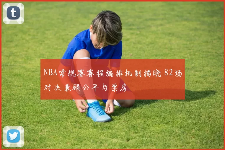 NBA常规赛赛程编排机制揭晓 82场对决兼顾公平与票房