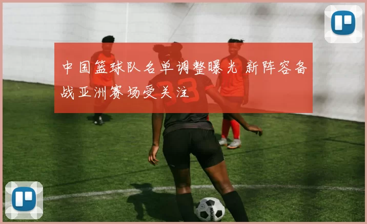 中国篮球队名单调整曝光 新阵容备战亚洲赛场受关注