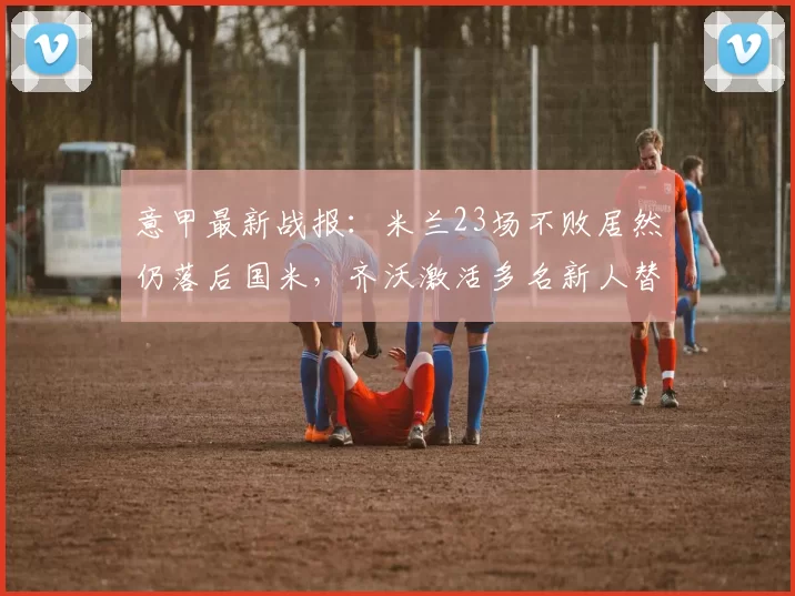 意甲最新战报：米兰23场不败居然仍落后国米，齐沃激活多名新人替补显实力_泽林斯基_马尔科_皇家马德里