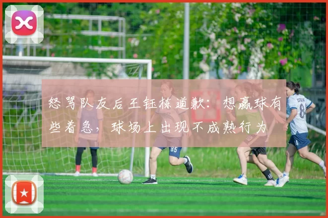 怒骂队友后王钰栋道歉：想赢球有些着急，球场上出现不成熟行为