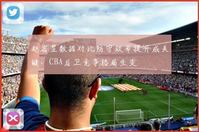 赵岩昱数据对比防守效率提升成关键，CBA后卫竞争格局生变