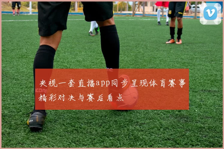 央视一套直播app同步呈现体育赛事精彩对决与赛后看点