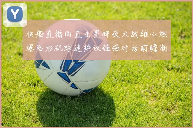 快船直播间直击星辉夜大战雄心燃爆洛杉矶球迷热议强强对话前瞻潮