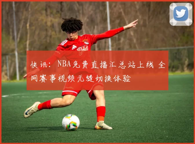 快讯：NBA免费直播汇总站上线 全网赛事视频无缝切换体验