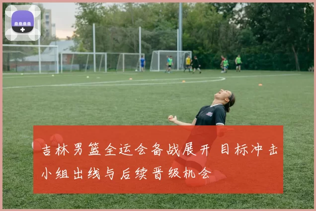 吉林男篮全运会备战展开 目标冲击小组出线与后续晋级机会