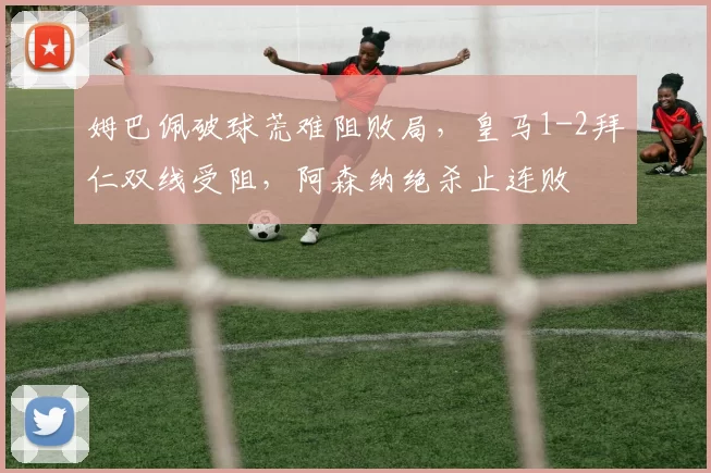 姆巴佩破球荒难阻败局，皇马1-2拜仁双线受阻，阿森纳绝杀止连败