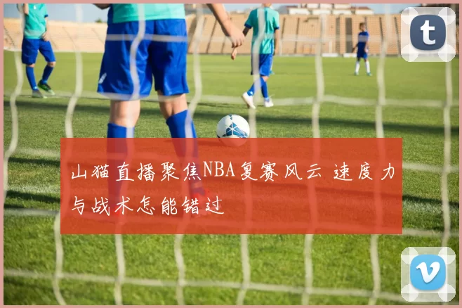 山猫直播聚焦NBA复赛风云 速度力与战术怎能错过