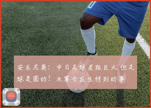 安东尼奥：中日足球差距巨大 但足球是圆的！决赛会发生特别的事