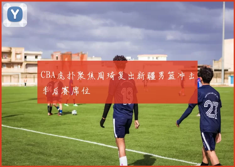 CBA虎扑聚焦周琦复出新疆男篮冲击季后赛席位