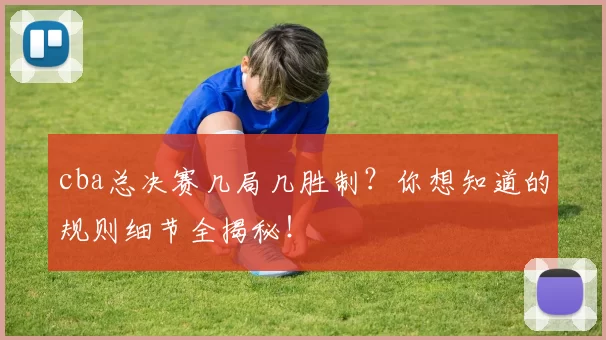 cba总决赛几局几胜制？你想知道的规则细节全揭秘！