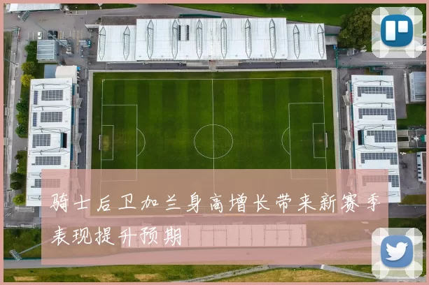 骑士后卫加兰身高增长带来新赛季表现提升预期