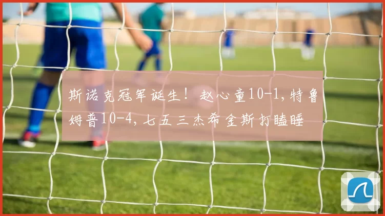 斯诺克冠军诞生！赵心童10-1,特鲁姆普10-4,七五三杰希金斯打瞌睡