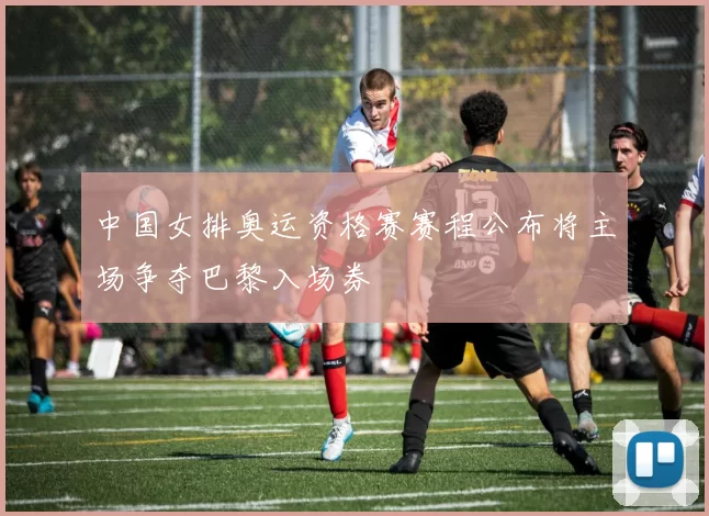 中国女排奥运资格赛赛程公布将主场争夺巴黎入场券