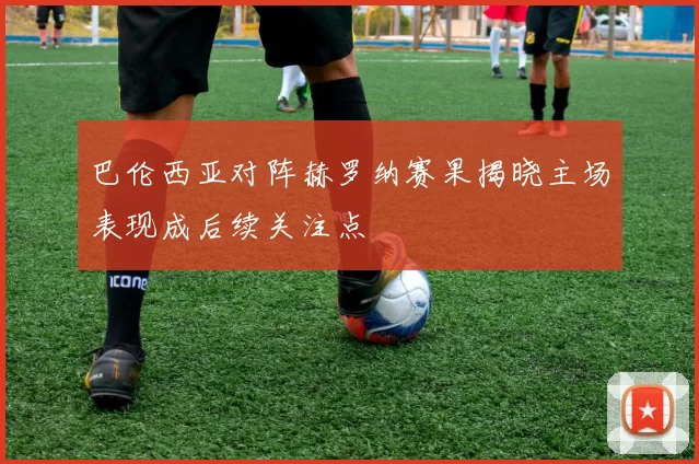 巴伦西亚对阵赫罗纳赛果揭晓主场表现成后续关注点