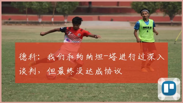 德科：我们和约纳坦-塔进行过深入谈判，但最终没达成协议