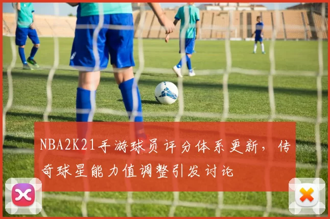 NBA2K21手游球员评分体系更新，传奇球星能力值调整引发讨论