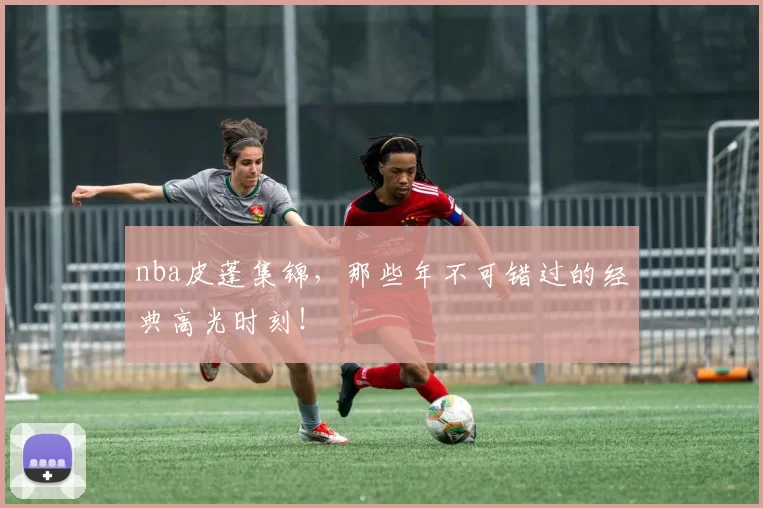 nba皮蓬集锦，那些年不可错过的经典高光时刻！