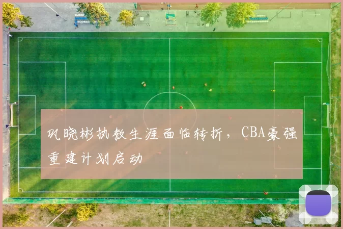 巩晓彬执教生涯面临转折，CBA豪强重建计划启动