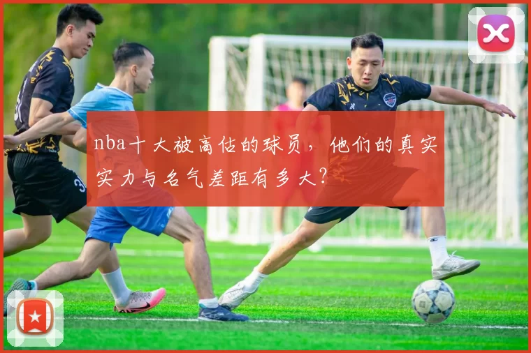 nba十大被高估的球员，他们的真实实力与名气差距有多大？