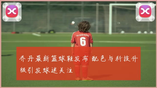 乔丹最新篮球鞋发布 配色与科技升级引发球迷关注