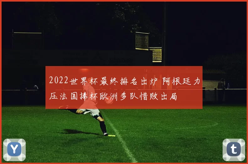2022世界杯最终排名出炉 阿根廷力压法国捧杯欧洲多队惜败出局