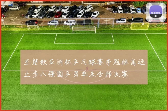 王楚钦亚洲杯乒乓球赛夺冠林高远止步八强国乒男单未会师决赛