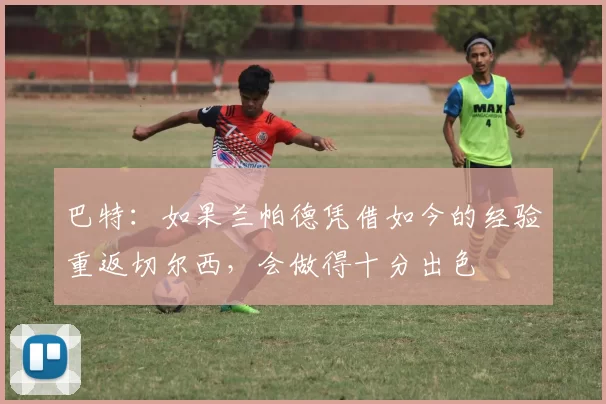 巴特：如果兰帕德凭借如今的经验重返切尔西，会做得十分出色