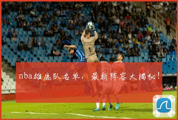 nba雄鹿队名单，最新阵容大揭秘！