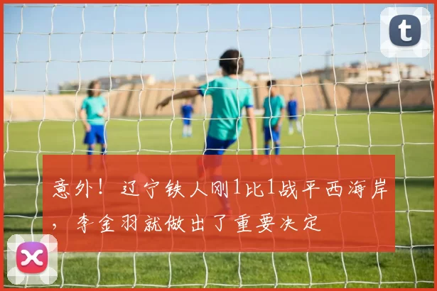 意外！辽宁铁人刚1比1战平西海岸，李金羽就做出了重要决定