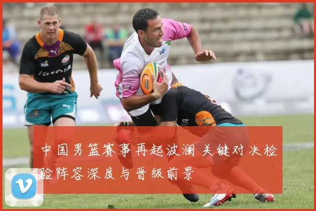 中国男篮赛事再起波澜 关键对决检验阵容深度与晋级前景