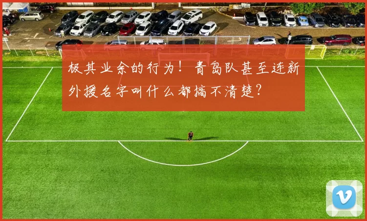 极其业余的行为！青岛队甚至连新外援名字叫什么都搞不清楚？