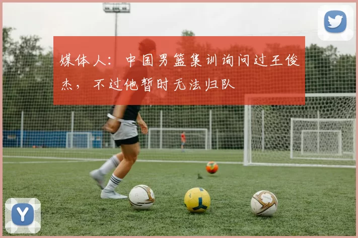 媒体人：中国男篮集训询问过王俊杰，不过他暂时无法归队