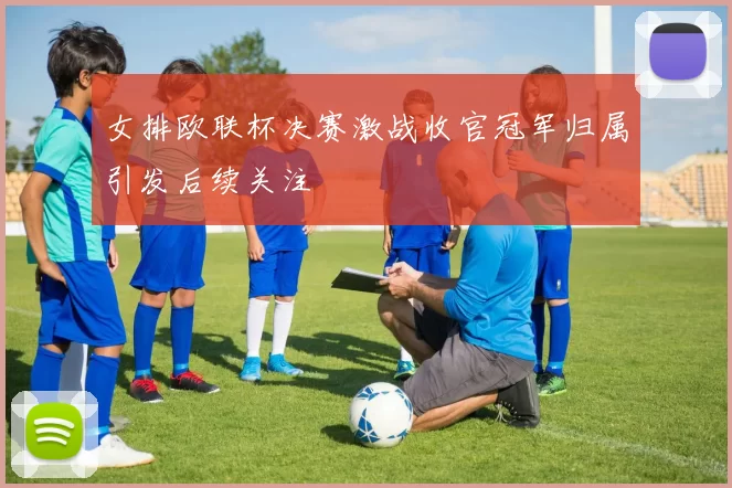 女排欧联杯决赛激战收官冠军归属引发后续关注