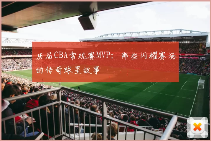历届CBA常规赛MVP：那些闪耀赛场的传奇球星故事