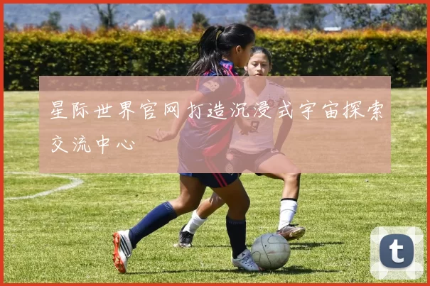 星际世界官网打造沉浸式宇宙探索交流中心
