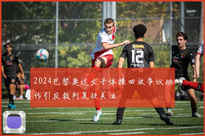 2024巴黎奥运女子体操回放争议动作引发裁判复核关注