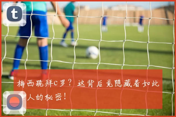 梅西跪拜c罗？这背后竟隐藏着如此惊人的秘密！