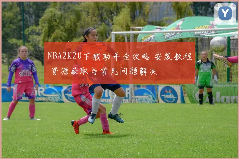 NBA2K20下载助手全攻略 安装教程 资源获取与常见问题解决