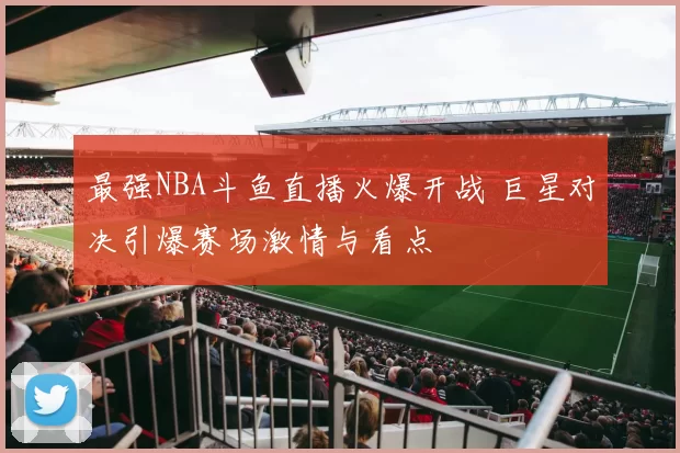 最强NBA斗鱼直播火爆开战 巨星对决引爆赛场激情与看点