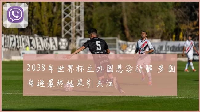 2038年世界杯主办国悬念待解 多国角逐最终结果引关注