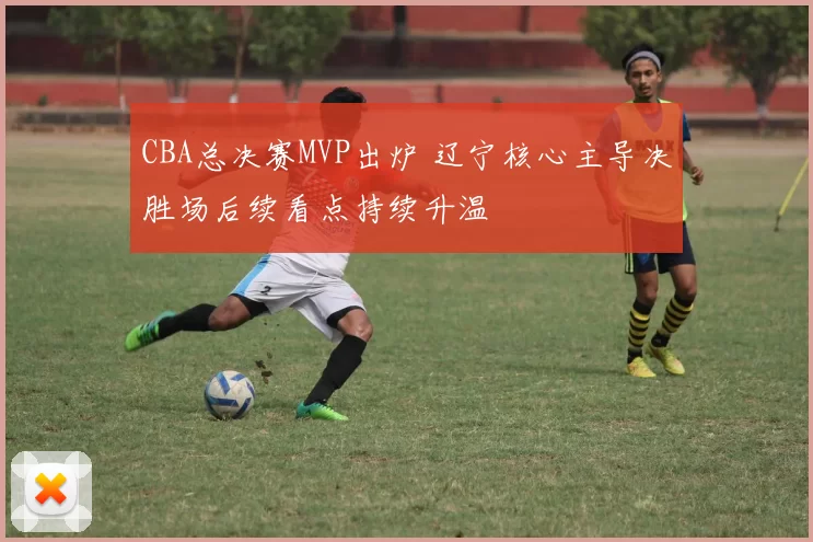 CBA总决赛MVP出炉 辽宁核心主导决胜场后续看点持续升温