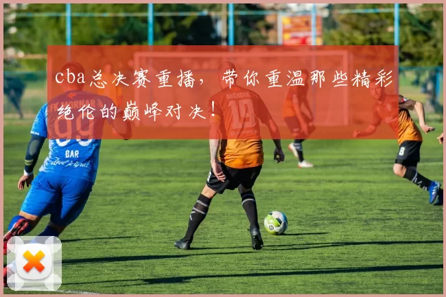 cba总决赛重播，带你重温那些精彩绝伦的巅峰对决！