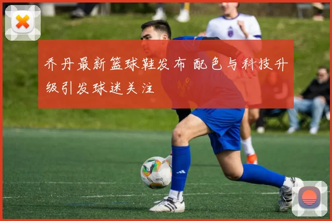 乔丹最新篮球鞋发布 配色与科技升级引发球迷关注